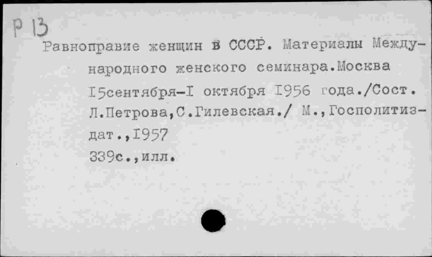 ﻿Р 15
Равноправие женщин в СССР. Материалы Международного женского семинара.Москва 15сентября-1 октября 1956 года./Сост. Л.Петрова,С.Гилевская./ М.,Госполитиз-дат.,1957 339с.,илл.